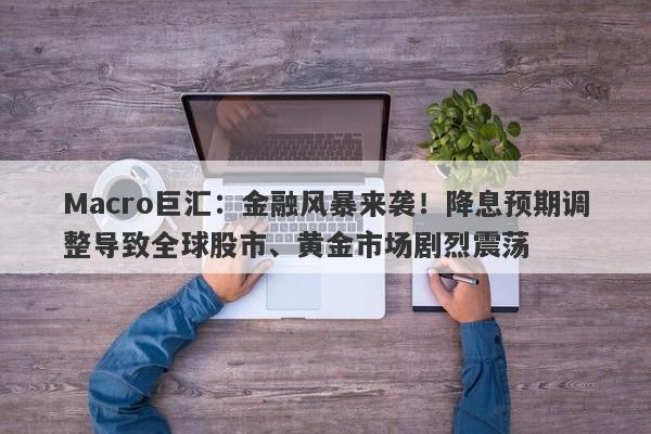 Macro巨汇：金融风暴来袭！降息预期调整导致全球股市、黄金市场剧烈震荡