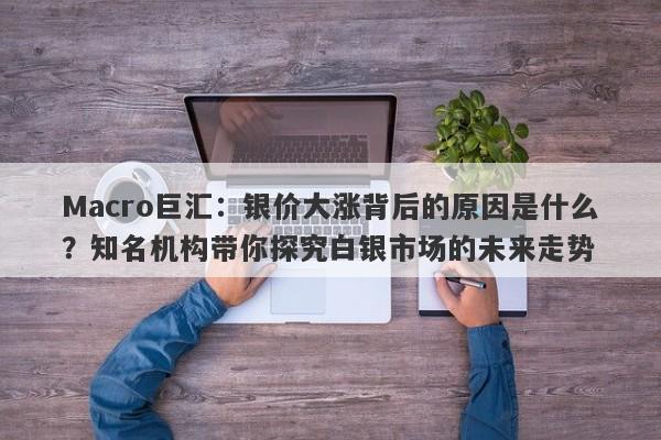 Macro巨汇：银价大涨背后的原因是什么？知名机构带你探究白银市场的未来走势