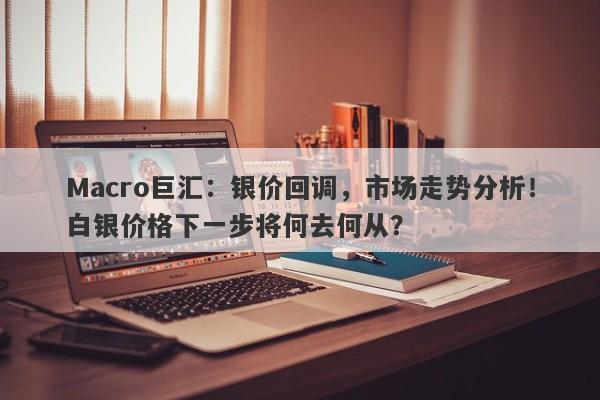 Macro巨汇：银价回调，市场走势分析！白银价格下一步将何去何从？