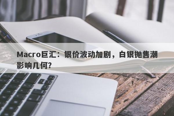 Macro巨汇：银价波动加剧，白银抛售潮影响几何？