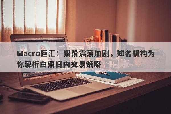 Macro巨汇：银价震荡加剧，知名机构为你解析白银日内交易策略