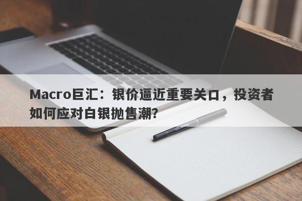 Macro巨汇：银价逼近重要关口，投资者如何应对白银抛售潮？