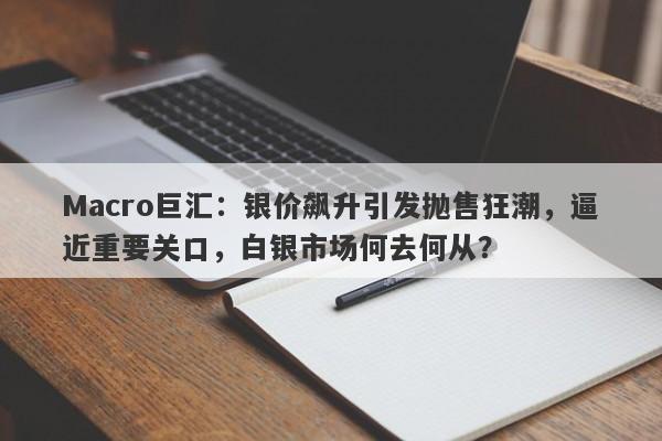 Macro巨汇：银价飙升引发抛售狂潮，逼近重要关口，白银市场何去何从？