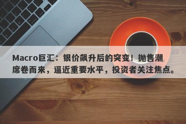 Macro巨汇：银价飙升后的突变！抛售潮席卷而来，逼近重要水平，投资者关注焦点。