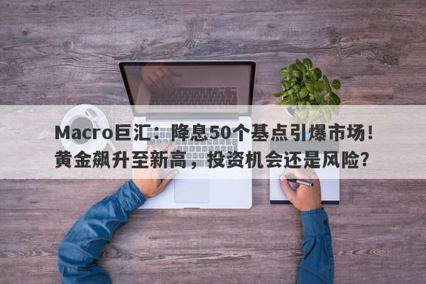 Macro巨汇：降息50个基点引爆市场！黄金飙升至新高，投资机会还是风险？