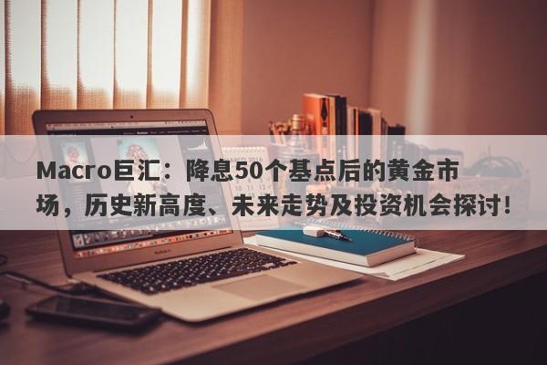 Macro巨汇：降息50个基点后的黄金市场，历史新高度、未来走势及投资机会探讨！