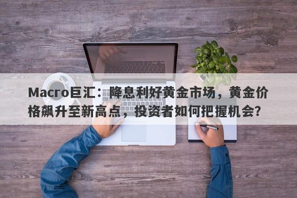 Macro巨汇：降息利好黄金市场，黄金价格飙升至新高点，投资者如何把握机会？