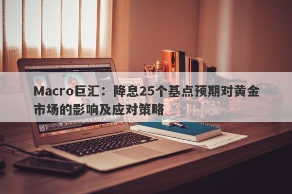 Macro巨汇：降息25个基点预期对黄金市场的影响及应对策略