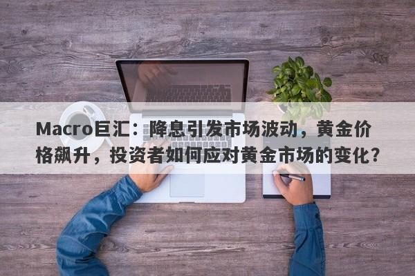 Macro巨汇：降息引发市场波动，黄金价格飙升，投资者如何应对黄金市场的变化？