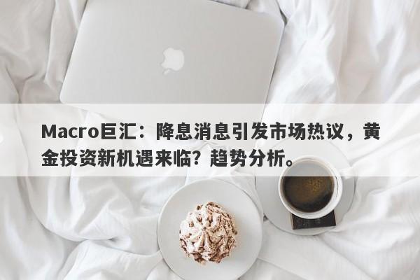 Macro巨汇：降息消息引发市场热议，黄金投资新机遇来临？趋势分析。