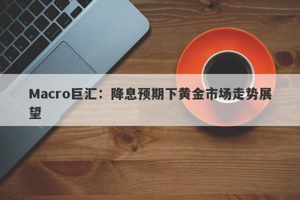 Macro巨汇：降息预期下黄金市场走势展望