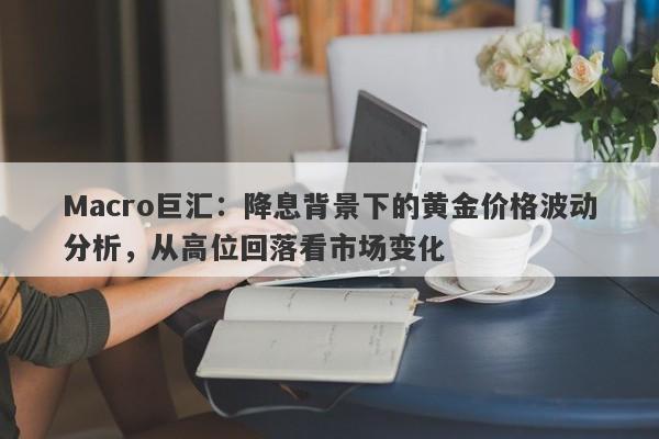 Macro巨汇：降息背景下的黄金价格波动分析，从高位回落看市场变化