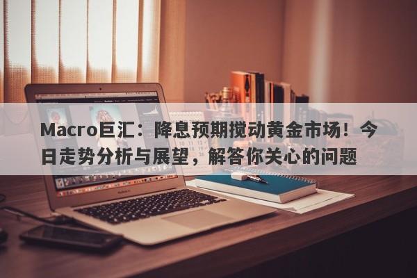 Macro巨汇：降息预期搅动黄金市场！今日走势分析与展望，解答你关心的问题