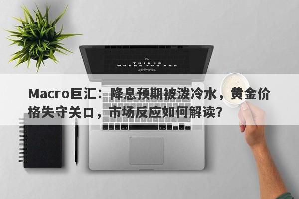 Macro巨汇：降息预期被泼冷水，黄金价格失守关口，市场反应如何解读？