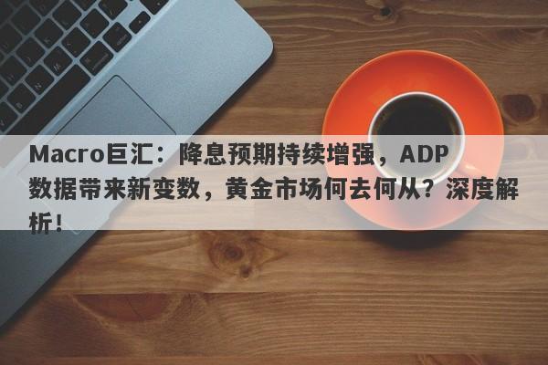 Macro巨汇：降息预期持续增强，ADP数据带来新变数，黄金市场何去何从？深度解析！