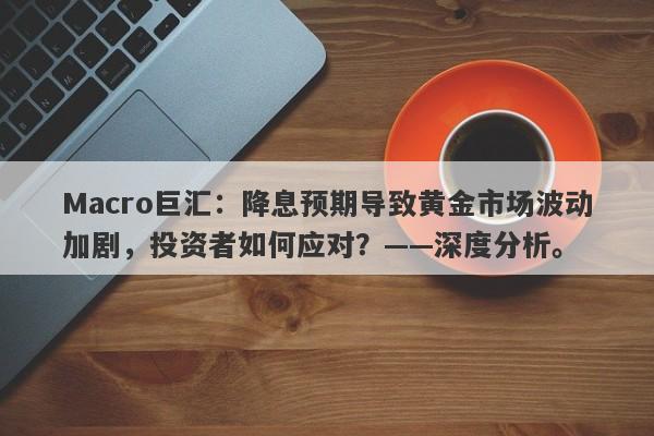 Macro巨汇：降息预期导致黄金市场波动加剧，投资者如何应对？——深度分析。