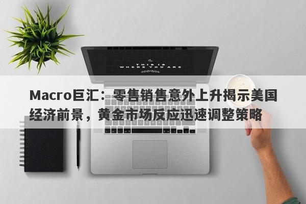 Macro巨汇：零售销售意外上升揭示美国经济前景，黄金市场反应迅速调整策略
