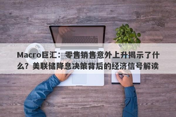 Macro巨汇：零售销售意外上升揭示了什么？美联储降息决策背后的经济信号解读
