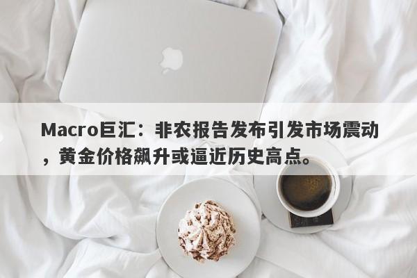 Macro巨汇：非农报告发布引发市场震动，黄金价格飙升或逼近历史高点。