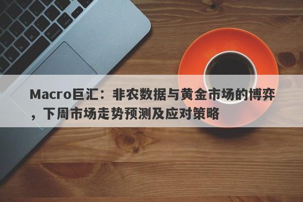 Macro巨汇：非农数据与黄金市场的博弈，下周市场走势预测及应对策略