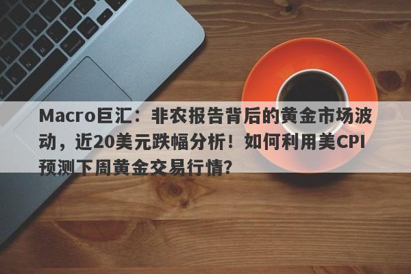 Macro巨汇：非农报告背后的黄金市场波动，近20美元跌幅分析！如何利用美CPI预测下周黄金交易行情？