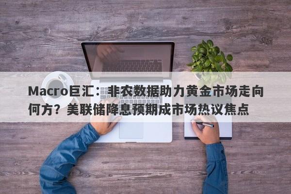 Macro巨汇：非农数据助力黄金市场走向何方？美联储降息预期成市场热议焦点