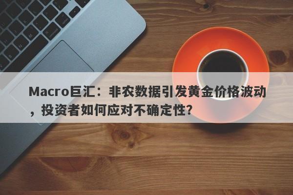 Macro巨汇：非农数据引发黄金价格波动，投资者如何应对不确定性？