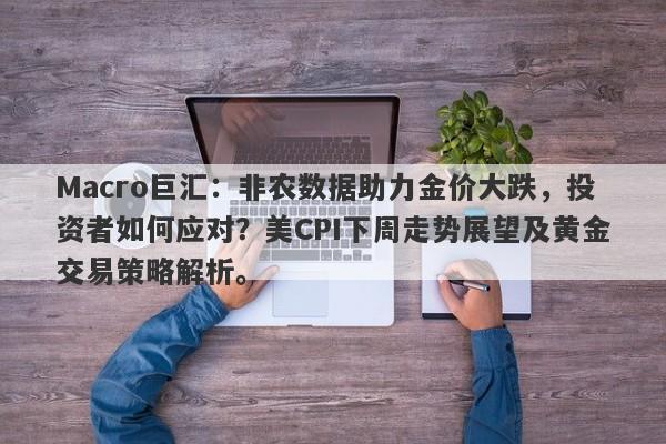 Macro巨汇：非农数据助力金价大跌，投资者如何应对？美CPI下周走势展望及黄金交易策略解析。