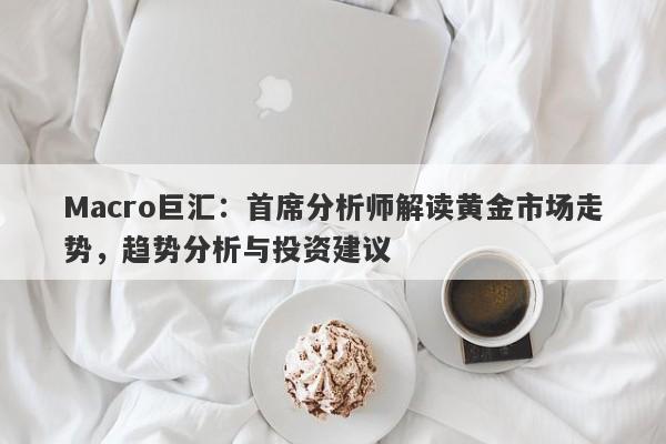 Macro巨汇：首席分析师解读黄金市场走势，趋势分析与投资建议