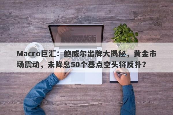 Macro巨汇：鲍威尔出牌大揭秘，黄金市场震动，未降息50个基点空头将反扑？