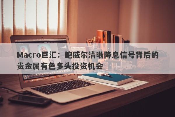 Macro巨汇：鲍威尔清晰降息信号背后的贵金属有色多头投资机会