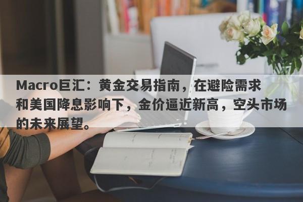Macro巨汇：黄金交易指南，在避险需求和美国降息影响下，金价逼近新高，空头市场的未来展望。