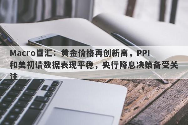Macro巨汇：黄金价格再创新高，PPI和美初请数据表现平稳，央行降息决策备受关注