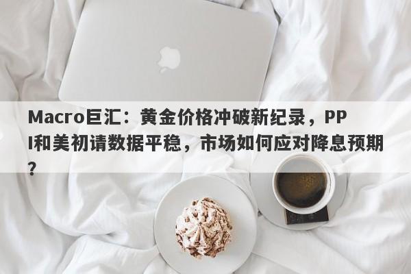 Macro巨汇：黄金价格冲破新纪录，PPI和美初请数据平稳，市场如何应对降息预期？