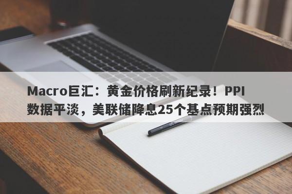 Macro巨汇：黄金价格刷新纪录！PPI数据平淡，美联储降息25个基点预期强烈