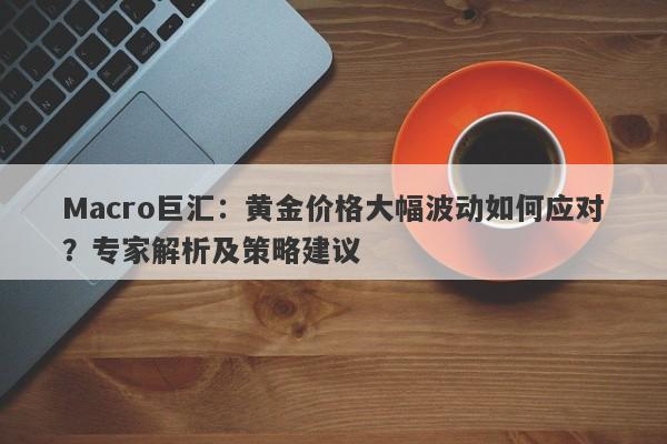 Macro巨汇：黄金价格大幅波动如何应对？专家解析及策略建议