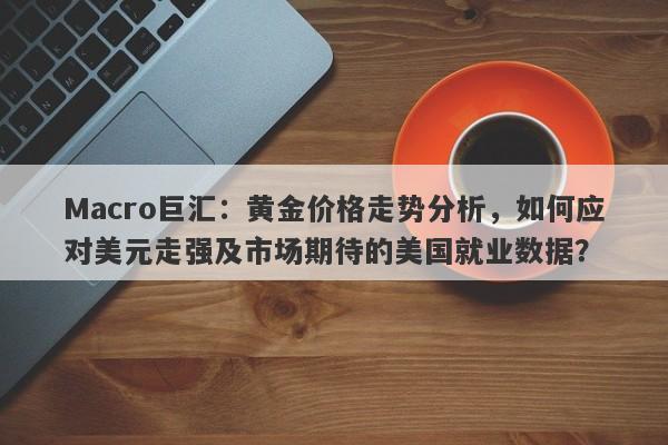 Macro巨汇：黄金价格走势分析，如何应对美元走强及市场期待的美国就业数据？