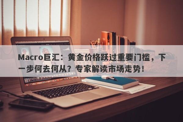Macro巨汇：黄金价格跃过重要门槛，下一步何去何从？专家解读市场走势！