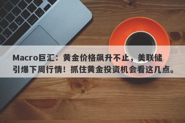 Macro巨汇：黄金价格飙升不止，美联储引爆下周行情！抓住黄金投资机会看这几点。