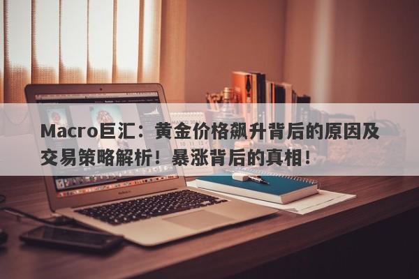 Macro巨汇：黄金价格飙升背后的原因及交易策略解析！暴涨背后的真相！