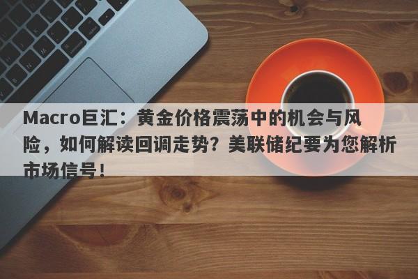 Macro巨汇：黄金价格震荡中的机会与风险，如何解读回调走势？美联储纪要为您解析市场信号！