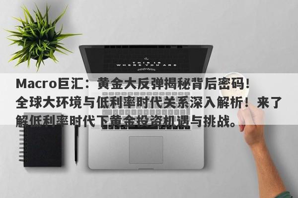 Macro巨汇：黄金大反弹揭秘背后密码！全球大环境与低利率时代关系深入解析！来了解低利率时代下黄金投资机遇与挑战。