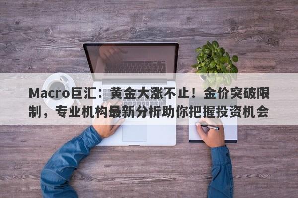 Macro巨汇：黄金大涨不止！金价突破限制，专业机构最新分析助你把握投资机会