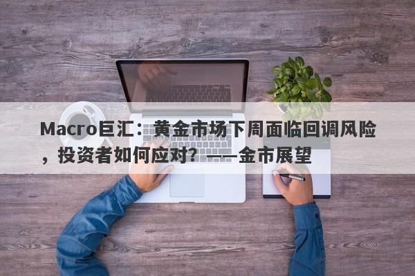 Macro巨汇：黄金市场下周面临回调风险，投资者如何应对？——金市展望