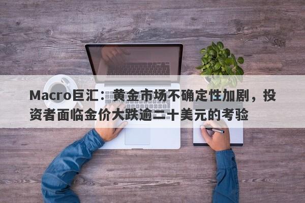 Macro巨汇：黄金市场不确定性加剧，投资者面临金价大跌逾二十美元的考验