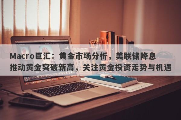 Macro巨汇：黄金市场分析，美联储降息推动黄金突破新高，关注黄金投资走势与机遇