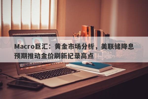 Macro巨汇：黄金市场分析，美联储降息预期推动金价刷新纪录高点