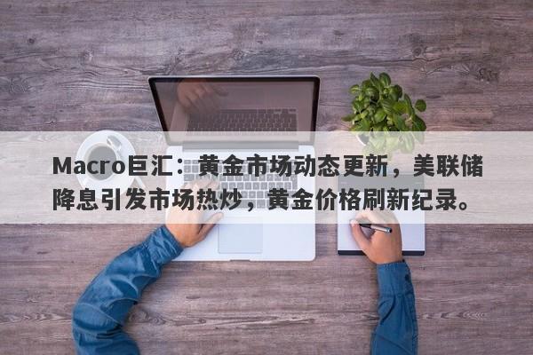 Macro巨汇：黄金市场动态更新，美联储降息引发市场热炒，黄金价格刷新纪录。