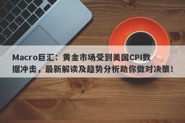 Macro巨汇：黄金市场受到美国CPI数据冲击，最新解读及趋势分析助你做对决策！