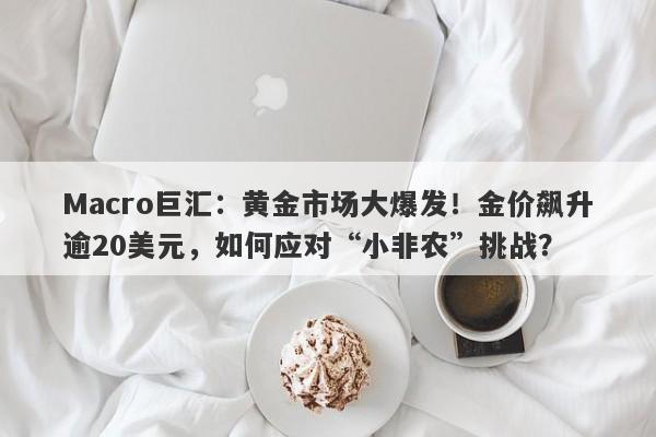 Macro巨汇：黄金市场大爆发！金价飙升逾20美元，如何应对“小非农”挑战？